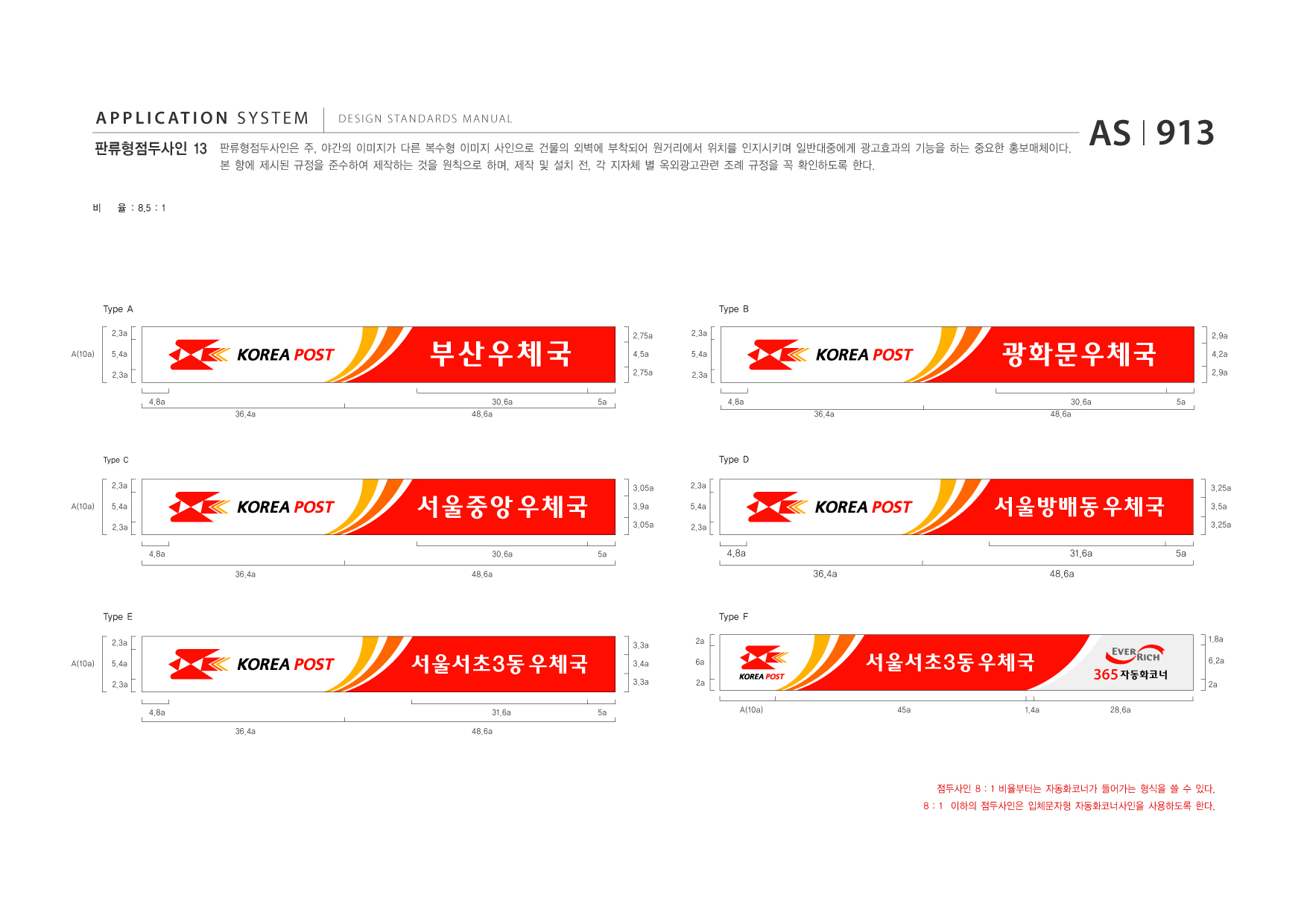 APPLICATION SYSTEM 판류형점두사인 13  DESIGN STANDARDS MANUAL  판류형점두사인은 주, 야간의 이미지가 다른 복수형 이미지 사인으로 건물의 외벽에 부착되어 원거리에서 위치를 인지시키며 일반대중에게 광고효과의 기능을 하는 중요한 홍보매체이다. 본 항에 제시된 규정을 준수하여 제작하는 것을 원칙으로 하며, 제작 및 설치 전, 각 지자체 별 옥외광고관련 조례 규정을 꼭 확인하도록 한다.  AS I 913  비  율 : 8.5 : 1  Type A 2.3a A(10a) 5.4a 2.3a 4.8a 36.4a  Type B  부산우체국 30.6a 48.6a 5a  2.75a 4.5a 2.75a  2.3a 5.4a 2.3a 4.8a 36.4a  광화문우체국 30.6a 48.6a 5a  2.9a 4.2a 2.9a  Type C 2.3a A(10a) 5.4a 2.3a 4.8a 36.4a 3.05a 3.9a 3.05a 5a 2.3a 5.4a 2.3a  Type D 3.25a  서울중앙 우체국 30.6a 48.6a  서울방배동 우체국 4.8a 36.4a 31.6a 48.6a 5a  3.5a 3.25a  Type E 2.3a A(10a) 5.4a 2.3a 4.8a 36.4a 31.6a 48.6a 5a 3.3a 2a 6a 2a  Type F 1.8a  서울서초3동 우체국  3.4a 3.3a  서울서초3동 우체국 A(10a) 45a 1.4a  365 자동화코너 28.6a  6.2a 2a  점두사인 8 : 1 비율부터는 자동화코너가 들어가는 형식을 쓸 수 있다. 8 : 1 이하의 점두사인은 입체문자형 자동화코너사인을 사용하도록 한다.